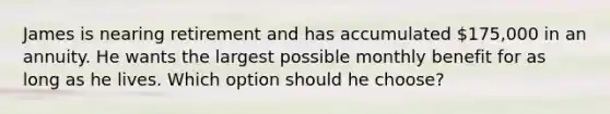 James is nearing retirement and has accumulated 175,000 in an annuity. He wants the largest possible monthly benefit for as long as he lives. Which option should he choose?