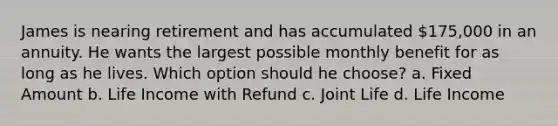 James is nearing retirement and has accumulated 175,000 in an annuity. He wants the largest possible monthly benefit for as long as he lives. Which option should he choose? a. Fixed Amount b. Life Income with Refund c. Joint Life d. Life Income