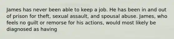 James has never been able to keep a job. He has been in and out of prison for theft, sexual assault, and spousal abuse. James, who feels no guilt or remorse for his actions, would most likely be diagnosed as having