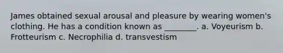 James obtained sexual arousal and pleasure by wearing women's clothing. He has a condition known as ________. a. Voyeurism b. Frotteurism c. Necrophilia d. transvestism