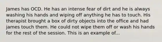 James has OCD. He has an intense fear of dirt and he is always washing his hands and wiping off anything he has to touch. His therapist brought a box of dirty objects into the office and had james touch them. He could not wipe them off or wash his hands for the rest of the session. This is an example of...