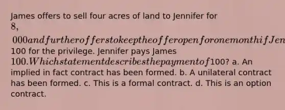 James offers to sell four acres of land to Jennifer for 8,000 and further offers to keep the offer open for one month if Jennifer will pay him100 for the privilege. Jennifer pays James 100. Which statement describes the payment of100? a. An implied in fact contract has been formed. b. A unilateral contract has been formed. c. This is a formal contract. d. This is an option contract.