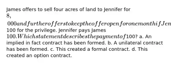 James offers to sell four acres of land to Jennifer for 8,000 and further offers to keep the offer open for one month if Jennifer will pay him100 for the privilege. Jennifer pays James 100. Which statement describes the payment of100? a. An implied in fact contract has been formed. b. A unilateral contract has been formed. c. This created a formal contract. d. This created an option contract.