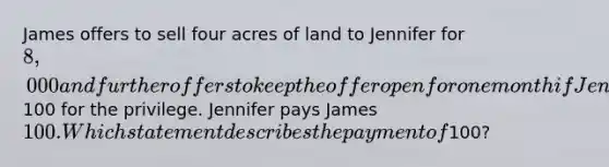 James offers to sell four acres of land to Jennifer for 8,000 and further offers to keep the offer open for one month if Jennifer will pay him100 for the privilege. Jennifer pays James 100. Which statement describes the payment of100?