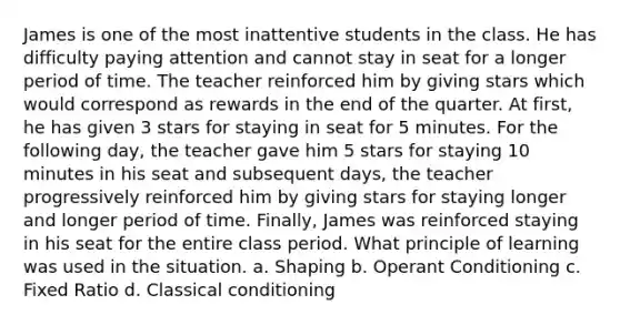 James is one of the most inattentive students in the class. He has difficulty paying attention and cannot stay in seat for a longer period of time. The teacher reinforced him by giving stars which would correspond as rewards in the end of the quarter. At first, he has given 3 stars for staying in seat for 5 minutes. For the following day, the teacher gave him 5 stars for staying 10 minutes in his seat and subsequent days, the teacher progressively reinforced him by giving stars for staying longer and longer period of time. Finally, James was reinforced staying in his seat for the entire class period. What principle of learning was used in the situation. a. Shaping b. Operant Conditioning c. Fixed Ratio d. Classical conditioning