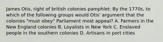 James Otis, right of british colonies pamphlet: By the 1770s, to which of the following groups would Otis' argument that the colonies "must obey" Parliament most appeal? A. Farmers in the New England colonies B. Loyalists in New York C. Enslaved people in the southern colonies D. Artisans in port cities