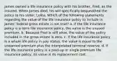 James owned a life insurance policy with his brother, Fred, as the insured. When James died, his will specifically bequeathed the policy to his sister, Lolita. Which of the following statements regarding the value of the life insurance policy to include in James' federal gross estate is not true? a. If the life insurance policy is a term life insurance policy, the value is the unused premium. b. Because Fred is still alive, the value of the policy included in the gross estate is zero. c. If the life insurance policy is a whole life policy in pay status, the value is equal to the unearned premium plus the interpolated terminal reserve. d. If the life insurance policy is a paid-up or single premium life insurance policy, its value is its replacement cost.