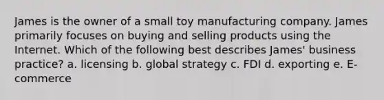 James is the owner of a small toy manufacturing company. James primarily focuses on buying and selling products using the Internet. Which of the following best describes James' business practice? a. licensing b. global strategy c. FDI d. exporting e. E-commerce