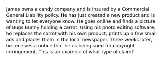 James owns a candy company and is insured by a Commercial General Liability policy. He has just created a new product and is wanting to let everyone know. He goes online and finds a picture of Bugs Bunny holding a carrot. Using his photo editing software, he replaces the carrot with his own product, prints up a few small ads and places them in the local newspaper. Three weeks later, he receives a notice that he us being sued for copyright infringement. This is an example of what type of claim?