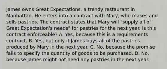 James owns Great Expectations, a trendy restaurant in Manhattan. He enters into a contract with Mary, who makes and sells pastries. The contract states that Mary will "supply all of Great Expectation's needs" for pastries for the next year. Is this contract enforceable? A. Yes, because this is a requirements contract. B. Yes, but only if James buys all of the pastries produced by Mary in the next year. C. No, because the promise fails to specify the quantity of goods to be purchased. D. No, because James might not need any pastries in the next year.