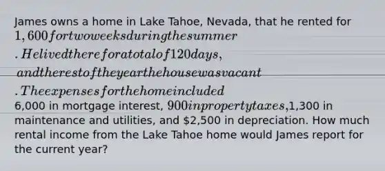 James owns a home in Lake Tahoe, Nevada, that he rented for 1,600 for two weeks during the summer. He lived there for a total of 120 days, and the rest of the year the house was vacant. The expenses for the home included6,000 in mortgage interest, 900 in property taxes,1,300 in maintenance and utilities, and 2,500 in depreciation. How much rental income from the Lake Tahoe home would James report for the current year?