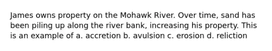 James owns property on the Mohawk River. Over time, sand has been piling up along the river bank, increasing his property. This is an example of a. accretion b. avulsion c. erosion d. reliction