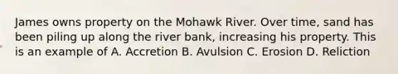 James owns property on the Mohawk River. Over time, sand has been piling up along the river bank, increasing his property. This is an example of A. Accretion B. Avulsion C. Erosion D. Reliction