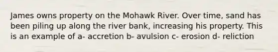 James owns property on the Mohawk River. Over time, sand has been piling up along the river bank, increasing his property. This is an example of a- accretion b- avulsion c- erosion d- reliction