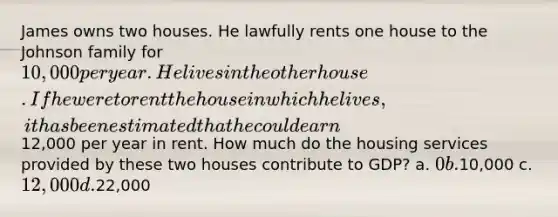 James owns two houses. He lawfully rents one house to the Johnson family for 10,000 per year. He lives in the other house. If he were to rent the house in which he lives, it has been estimated that he could earn12,000 per year in rent. How much do the housing services provided by these two houses contribute to GDP? a. 0 b.10,000 c. 12,000 d.22,000