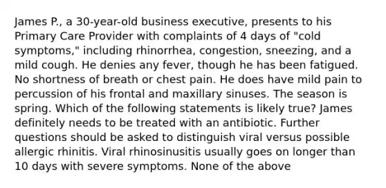 James P., a 30-year-old business executive, presents to his Primary Care Provider with complaints of 4 days of "cold symptoms," including rhinorrhea, congestion, sneezing, and a mild cough. He denies any fever, though he has been fatigued. No shortness of breath or chest pain. He does have mild pain to percussion of his frontal and maxillary sinuses. The season is spring. Which of the following statements is likely true? James definitely needs to be treated with an antibiotic. Further questions should be asked to distinguish viral versus possible allergic rhinitis. Viral rhinosinusitis usually goes on longer than 10 days with severe symptoms. None of the above