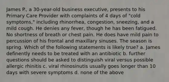 James P., a 30-year-old business executive, presents to his Primary Care Provider with complaints of 4 days of "cold symptoms," including rhinorrhea, congestion, sneezing, and a mild cough. He denies any fever, though he has been fatigued. No shortness of breath or chest pain. He does have mild pain to percussion of his frontal and maxillary sinuses. The season is spring. Which of the following statements is likely true? a. James definently needs to be treated with an antibiotic b. further questions should be asked to distinguish viral versus possible allergic rhinitis c. viral rhinosinutis usually goes longer than 10 days with severe symptoms d. none of the above