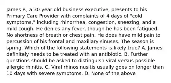 James P., a 30-year-old business executive, presents to his Primary Care Provider with complaints of 4 days of "cold symptoms," including rhinorrhea, congestion, sneezing, and a mild cough. He denies any fever, though he has been fatigued. No shortness of breath or chest pain. He does have mild pain to percussion of his frontal and maxillary sinuses. The season is spring. Which of the following statements is likely true? A. James definitely needs to be treated with an antibiotic. B. Further questions should be asked to distinguish viral versus possible allergic rhinitis. C. Viral rhinosinusitis usually goes on longer than 10 days with severe symptoms. D. None of the above