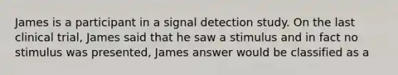 James is a participant in a signal detection study. On the last clinical trial, James said that he saw a stimulus and in fact no stimulus was presented, James answer would be classified as a