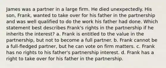 James was a partner in a large firm. He died unexpectedly. His son, Frank, wanted to take over for his father in the partnership and was well qualified to do the work his father had done. Which statement best describes Frank's rights in the partnership if he inherits the interest? a. Frank is entitled to the value in the partnership, but not to become a full partner. b. Frank cannot be a full-fledged partner, but he can vote on firm matters. c. Frank has no rights to his father's partnership interest. d. Frank has a right to take over for his father in the partnership.