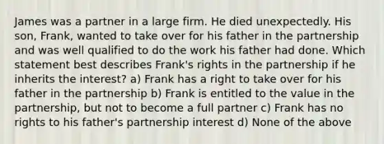 James was a partner in a large firm. He died unexpectedly. His son, Frank, wanted to take over for his father in the partnership and was well qualified to do the work his father had done. Which statement best describes Frank's rights in the partnership if he inherits the interest? a) Frank has a right to take over for his father in the partnership b) Frank is entitled to the value in the partnership, but not to become a full partner c) Frank has no rights to his father's partnership interest d) None of the above