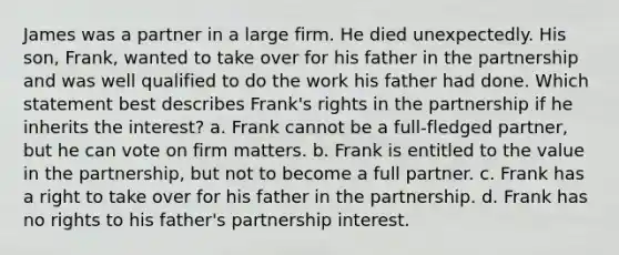 James was a partner in a large firm. He died unexpectedly. His son, Frank, wanted to take over for his father in the partnership and was well qualified to do the work his father had done. Which statement best describes Frank's rights in the partnership if he inherits the interest? a. Frank cannot be a full-fledged partner, but he can vote on firm matters. b. Frank is entitled to the value in the partnership, but not to become a full partner. c. Frank has a right to take over for his father in the partnership. d. Frank has no rights to his father's partnership interest.