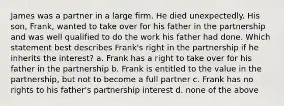 James was a partner in a large firm. He died unexpectedly. His son, Frank, wanted to take over for his father in the partnership and was well qualified to do the work his father had done. Which statement best describes Frank's right in the partnership if he inherits the interest? a. Frank has a right to take over for his father in the partnership b. Frank is entitled to the value in the partnership, but not to become a full partner c. Frank has no rights to his father's partnership interest d. none of the above