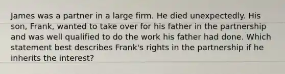 James was a partner in a large firm. He died unexpectedly. His son, Frank, wanted to take over for his father in the partnership and was well qualified to do the work his father had done. Which statement best describes Frank's rights in the partnership if he inherits the interest?