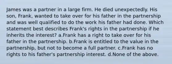 James was a partner in a large firm. He died unexpectedly. His son, Frank, wanted to take over for his father in the partnership and was well qualified to do the work his father had done. Which statement best describes Frank's rights in the partnership if he inherits the interest? a.Frank has a right to take over for his father in the partnership. b.Frank is entitled to the value in the partnership, but not to become a full partner. c.Frank has no rights to his father's partnership interest. d.None of the above.