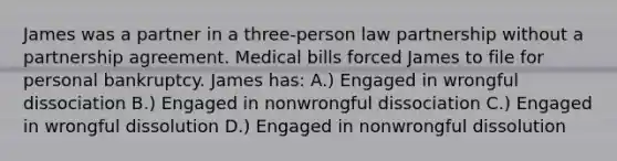 James was a partner in a three-person law partnership without a partnership agreement. Medical bills forced James to file for personal bankruptcy. James has: A.) Engaged in wrongful dissociation B.) Engaged in nonwrongful dissociation C.) Engaged in wrongful dissolution D.) Engaged in nonwrongful dissolution