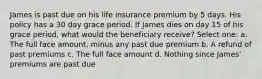 James is past due on his life insurance premium by 5 days. His policy has a 30 day grace period. If James dies on day 15 of his grace period, what would the beneficiary receive? Select one: a. The full face amount, minus any past due premium b. A refund of past premiums c. The full face amount d. Nothing since James' premiums are past due