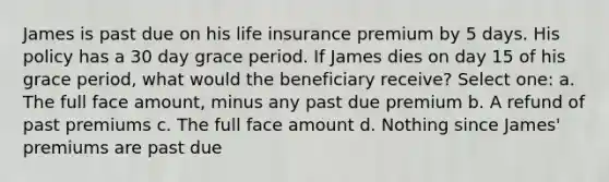 James is past due on his life insurance premium by 5 days. His policy has a 30 day grace period. If James dies on day 15 of his grace period, what would the beneficiary receive? Select one: a. The full face amount, minus any past due premium b. A refund of past premiums c. The full face amount d. Nothing since James' premiums are past due