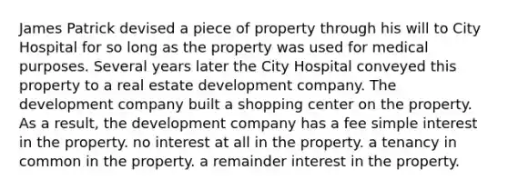 James Patrick devised a piece of property through his will to City Hospital for so long as the property was used for medical purposes. Several years later the City Hospital conveyed this property to a real estate development company. The development company built a shopping center on the property. As a result, the development company has a fee <a href='https://www.questionai.com/knowledge/k33NHJ8P62-simple-interest' class='anchor-knowledge'>simple interest</a> in the property. no interest at all in the property. a tenancy in common in the property. a remainder interest in the property.