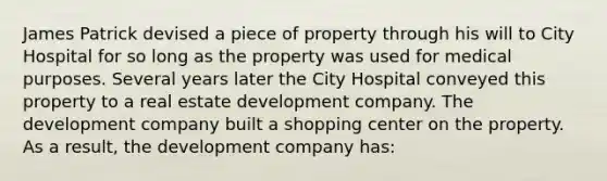 James Patrick devised a piece of property through his will to City Hospital for so long as the property was used for medical purposes. Several years later the City Hospital conveyed this property to a real estate development company. The development company built a shopping center on the property. As a result, the development company has: