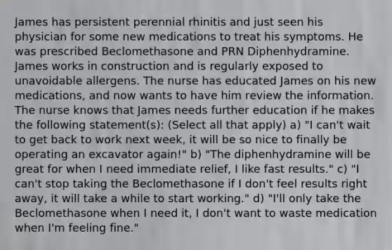 James has persistent perennial rhinitis and just seen his physician for some new medications to treat his symptoms. He was prescribed Beclomethasone and PRN Diphenhydramine. James works in construction and is regularly exposed to unavoidable allergens. The nurse has educated James on his new medications, and now wants to have him review the information. The nurse knows that James needs further education if he makes the following statement(s): (Select all that apply) a) "I can't wait to get back to work next week, it will be so nice to finally be operating an excavator again!" b) "The diphenhydramine will be great for when I need immediate relief, I like fast results." c) "I can't stop taking the Beclomethasone if I don't feel results right away, it will take a while to start working." d) "I'll only take the Beclomethasone when I need it, I don't want to waste medication when I'm feeling fine."