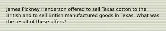 James Pickney Henderson offered to sell Texas cotton to the British and to sell British manufactured goods in Texas. What was the result of these offers?