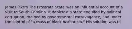 James Pike's The Prostrate State was an influential account of a visit to South Carolina. It depicted a state engulfed by political corruption, drained by governmental extravagance, and under the control of "a mass of black barbarism." His solution was to