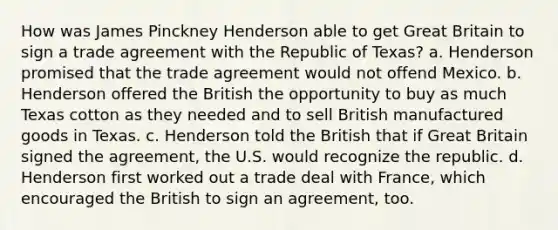 How was James Pinckney Henderson able to get Great Britain to sign a trade agreement with the Republic of Texas? a. Henderson promised that the trade agreement would not offend Mexico. b. Henderson offered the British the opportunity to buy as much Texas cotton as they needed and to sell British manufactured goods in Texas. c. Henderson told the British that if Great Britain signed the agreement, the U.S. would recognize the republic. d. Henderson first worked out a trade deal with France, which encouraged the British to sign an agreement, too.