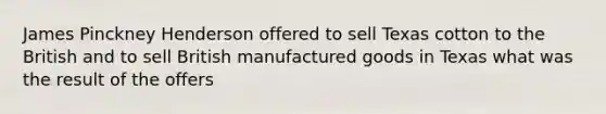 James Pinckney Henderson offered to sell Texas cotton to the British and to sell British manufactured goods in Texas what was the result of the offers