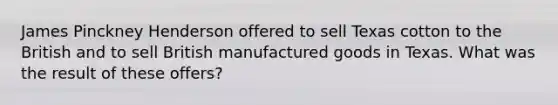 James Pinckney Henderson offered to sell Texas cotton to the British and to sell British manufactured goods in Texas. What was the result of these offers?