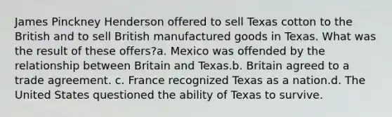 James Pinckney Henderson offered to sell Texas cotton to the British and to sell British manufactured goods in Texas. What was the result of these offers?a. Mexico was offended by the relationship between Britain and Texas.b. ​Britain agreed to a trade agreement. c. France recognized Texas as a nation.d. The United States questioned the ability of Texas to survive.