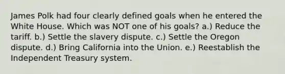 James Polk had four clearly defined goals when he entered the White House. Which was NOT one of his goals? a.) Reduce the tariff. b.) Settle the slavery dispute. c.) Settle the Oregon dispute. d.) Bring California into the Union. e.) Reestablish the Independent Treasury system.