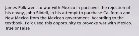 James Polk went to war with Mexico in part over the rejection of his envoy, John Slidell, in his attempt to purchase California and New Mexico from the Mexican government. According to the textbook, Polk used this opportunity to provoke war with Mexico. True or False