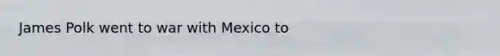 James Polk went to war with Mexico to