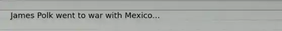 James Polk went to war with Mexico...