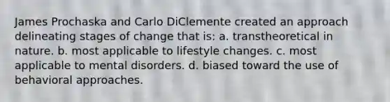 James Prochaska and Carlo DiClemente created an approach delineating stages of change that is: a. transtheoretical in nature. b. most applicable to lifestyle changes. c. most applicable to mental disorders. d. biased toward the use of behavioral approaches.