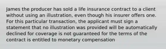 James the producer has sold a life insurance contract to a client without using an illustration, even though his insurer offers one. For this particular transaction, the applicant must sign a statement that no illustration was provided will be automatically declined for coverage is not guaranteed for the terms of the contract is entitled to monetary compensation