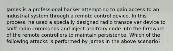 James is a professional hacker attempting to gain access to an industrial system through a remote control device. In this process, he used a specially designed radio transceiver device to sniff radio commands and inject arbitrary code into the firmware of the remote controllers to maintain persistence. Which of the following attacks is performed by James in the above scenario?