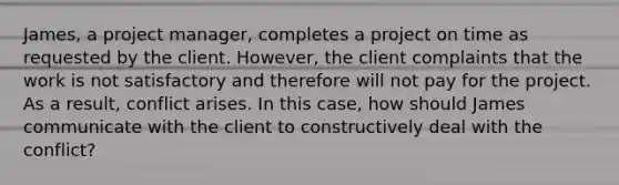 James, a project manager, completes a project on time as requested by the client. However, the client complaints that the work is not satisfactory and therefore will not pay for the project. As a result, conflict arises. In this case, how should James communicate with the client to constructively deal with the conflict?