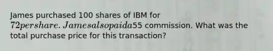 James purchased 100 shares of IBM for 72 per share. James also paid a55 commission. What was the total purchase price for this transaction?